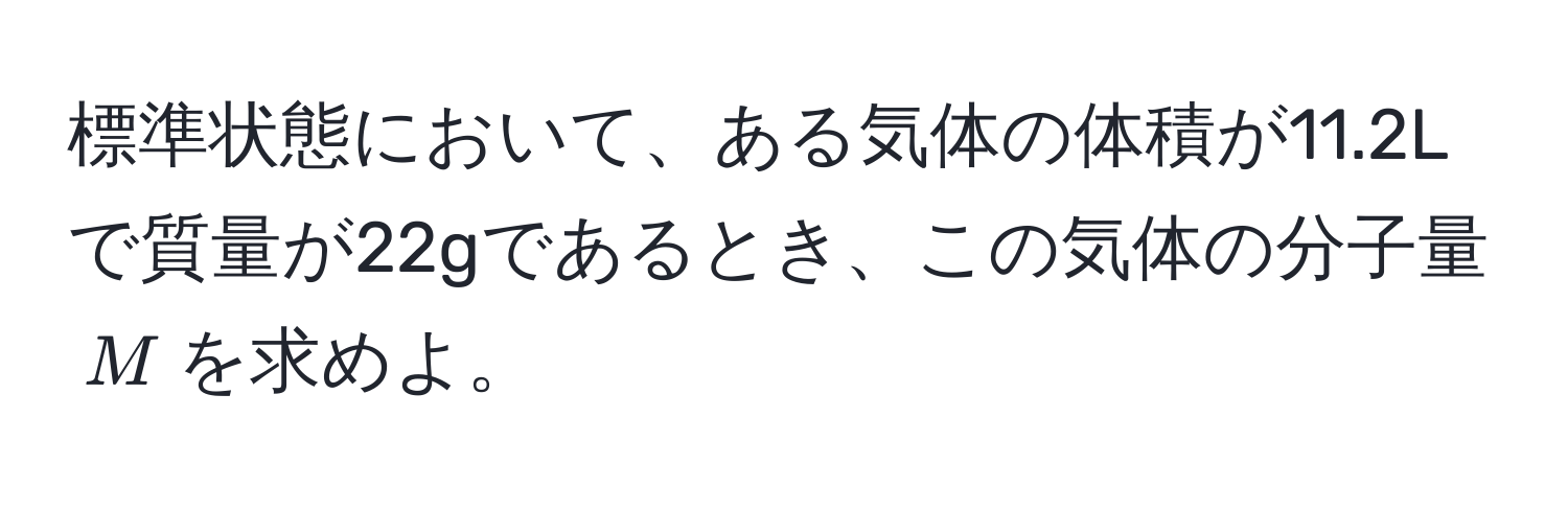 標準状態において、ある気体の体積が11.2Lで質量が22gであるとき、この気体の分子量$M$を求めよ。