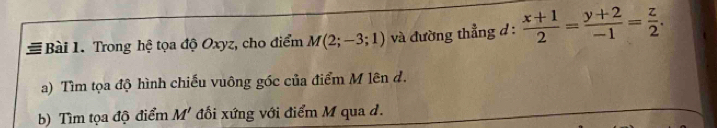 # Bài 1. Trong hệ tọa độ Oxyz, cho điểm M(2;-3;1) và đường thẳng d :  (x+1)/2 = (y+2)/-1 = z/2 . 
a) Tìm tọa độ hình chiếu vuông góc của điểm M lên đ. 
b) Tìm tọa độ điểm M' đổi xứng với điểm M qua d.