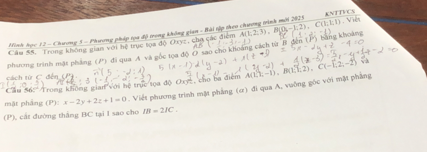 Hình học 12 - Chương 5 - Phương pháp tọa độ trong không gian - Bài tập theo chương trình mới 2025 KNTTVCS 
Câu 55. Trong không gian với hệ trục tọa độ Oxyz, chợ các điểm A(1;2;3), B(0;-1;2), C(1;1;1). Viêt 
phương trình mặt phẳng (P) đi qua A và gốc tọa độ O sao cho khoảng cách từ B đến (P) bằng khoảng 
cách từ C đến (P). 
Cầu 56? Trong không gian với hệ trục tọa độ Oxyz, cho ba điểm A(1;1;-1), B(1;1;2), C(-1;2;-2) Và 
mặt phẳng (P): x-2y+2z+1=0. Viết phương trình mặt phẳng (α) đi qua A, vuông góc với mặt phẳng 
(P), cắt đường thẳng BC tại I sao cho IB=2IC.