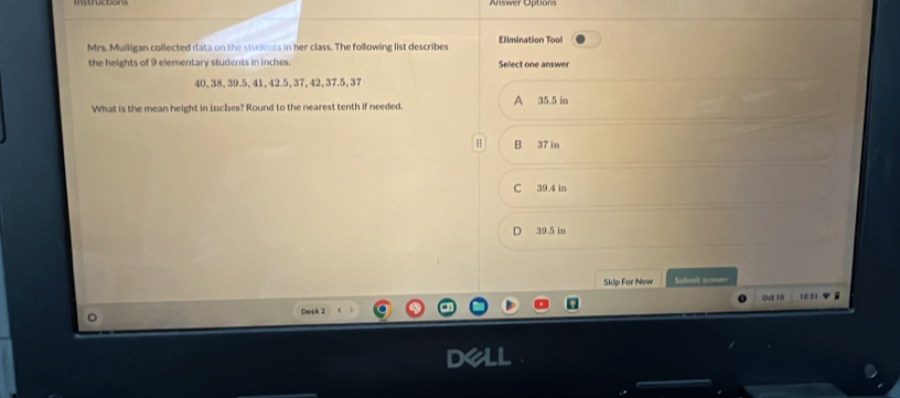 Aswer Optor
Mrs. Mulligan collected data on the students in her class. The following list describes Elimination Tool
the heights of 9 elementary students in inches. Select one answer
40, 38, 39.5, 41, 42.5, 37, 42, 37.5, 37
What is the mean height in inches? Round to the nearest tenth if needed. A 35.5 in
B 37 in
C 39.4 in
D 39 5 in
Skip For Now Submit answer
0a 10 10:51
Desk 2