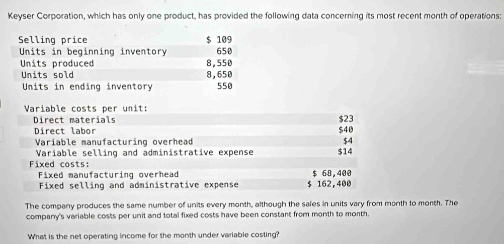 Keyser Corporation, which has only one product, has provided the following data concerning its most recent month of operations: 
Selling price $ 109
Units in beginning inventory 650
Units produced 8,550
Units sold 8,650
Units in ending inventory 550
Variable costs per unit: 
Direct materials $23
Direct labor $40
Variable manufacturing overhead $4
Variable selling and administrative expense $14
Fixed costs: 
Fixed manufacturing overhead $ 68,400
Fixed selling and administrative expense $ 162,400
The company produces the same number of units every month, although the sales in units vary from month to month. The 
company's variable costs per unit and total fixed costs have been constant from month to month. 
What is the net operating income for the month under variable costing?