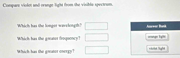 Compare violet and orange light from the visible spectrum. 
Which has the longer wavelength? □ 
Which has the greater frequency? 
Which has the greater energy?