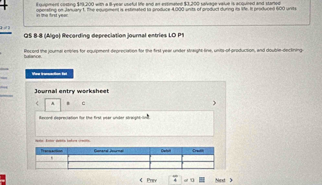 Equipment costing $19,200 with a B-year useful life and an estimated $3,200 salvage value is acquired and started 
+ operating on January 1. The equipment is estimated to produce 4,000 units of product during its life. It produced 600 units 
in the first year. 
2 o1 2 
QS 8-8 (Algo) Recording depreciation journal entries LO P1 
Record the journal entries for equipment depreciation for the first year under straight-line, units-of-production, and double-declining- 
balance. 
View transaction list 
Journal entry worksheet 
< A B C 
Record depreciation for the first  year under straight-line. 
Note: Enter debits before credits. 
Prev of 13 Next