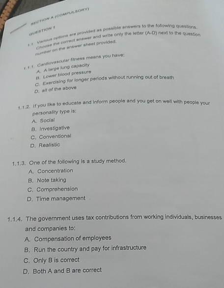 (compULSORY)
QUESTION 1
r 1. Various options are provided as possible answers to the following questions
Choose the correct answer and write only the letter (A-D) next to the question
number on the answer sheet provided.
1. 1. 1. Cardiovascular fitness means you have:
A. A large lung capacity
B. Lower blood pressure
C. Exercising for longer periods without running out of breath
D. all of the above
1.1.2. If you like to educate and inform people and you get on well with people your
personality type is:
A. Social
B. Investigative
C. Conventional
D. Realistic
1.1.3. One of the following is a study method.
A. Concentration
B. Note taking
C. Comprehension
D. Time management 
1.1.4. The government uses tax contributions from working individuals, businesses
and companies to:
A. Compensation of employees
B. Run the country and pay for infrastructure
C. Only B is correct
D. Both A and B are correct