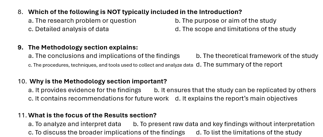 Which of the following is NOT typically included in the Introduction?
a. The research problem or question b. The purpose or aim of the study
c. Detailed analysis of data d. The scope and limitations of the study
9. The Methodology section explains:
a. The conclusions and implications of the findings b. The theoretical framework of the study
c. The procedures, techniques, and tools used to collect and analyze data d. The summary of the report
10. Why is the Methodology section important?
a. It provides evidence for the findings b. It ensures that the study can be replicated by others
c. It contains recommendations for future work d. It explains the report’s main objectives
11. What is the focus of the Results section?
a. To analyze and interpret data b. To present raw data and key findings without interpretation
c. To discuss the broader implications of the findings d. To list the limitations of the study