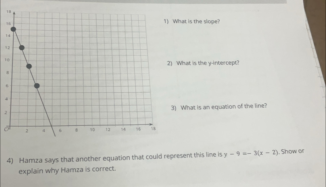 1 
1 
What is the slope?
1
1
1
What is the y-intercept?
8
6
4
2) What is an equation of the line?
0
4) Hamza says that another equation that could represent this line is y-9=-3(x-2). Show or 
explain why Hamza is correct.