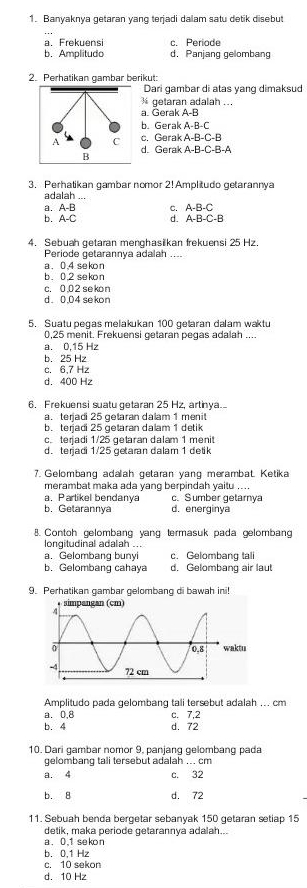 Banyaknya getaran yang terjadi daam satu detik disebut
a. Frekuensi c. Periode
b. Amplitudo d. Panjang gelombang
2. Perhatikan gambar berikut:
Dari gambar di atas yang dimaksud
½ getaran adalah ...
a. Gerak A-B
b. Gerak A-B-C
c. Gerak A-B-C-B
d. Gerak A-B-C-B-A
3. Perhatikan gambar nomor 2! Amplitudo getarannya
a d a l h _
a A-B C. A-B-C
A-C d. A-B-C-B
4. Sebuah getaran menghasilkan frekuensi 25 Hz.
Periode getarannya adalah ....
b. 0.2 sekon a. 0.4 sekon
c. 0,02 sekon
d. 0.04 sekon
5. Suatu pegas melakukan 100 getaran dalam waktu
0.25 menit. Frekuensi getaran pegas adalah ...
a. 0,15 Hz
b. 25 Hz
c. 6,7 Hz
d. 400 Hz
6. Frekuensi suatu getaran 25 Hz, artinya.
a. terjadi 25 getaran dalam 1 menit
b. terjadi 25 getaran dalam 1 detik
c. terjadi 1/25 getaran dalam 1 menit
d.terjadi 1/25 getaran dalam 1 detik
7. Gelombang adalah getaran yang merambat. Ketika
merambat maka ada yang berpindah yaitu ....
c. Sumber getarnya
a. Parlikel bendanya d. energinya
b. Getarannya
8. Contoh gelombang yang termasuk pada gelomban
longitudinal adalah ...
a. Gelombang bunyi c. Gelombang tali
b. Gelombang cahaya d, Gelombang air laut
9. Perhatikan gambar gelombang di bawah ini!
Amplitudo pada gelombang tali tersebut adalah ... cm
a. 0,8 c. 7,2
b. 4 d. 72
10. Dari gambar nomor 9. panjang gelombang pada
gelombang tali tersebut adalah .. cm
a. 4 c. 32
b. 8 d. 72
11. Sebuah benda bergetar sebanyak 150 getaran setiap 15
detik, maka periode getarannya adalah...
a. 0,1 sekon
b. 0,1 Hz
c. 10 sekon
d. 10 Hz