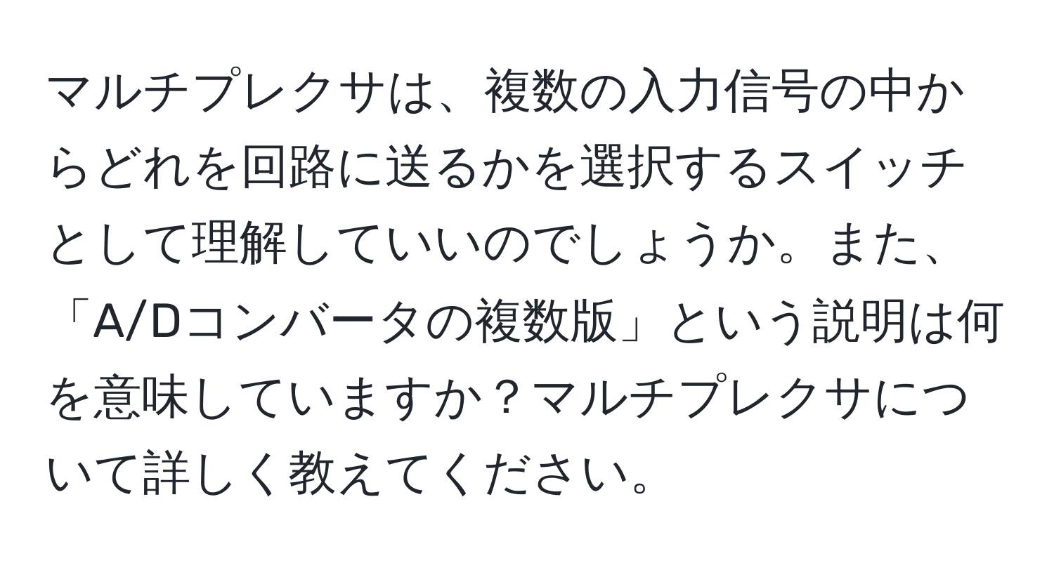 マルチプレクサは、複数の入力信号の中からどれを回路に送るかを選択するスイッチとして理解していいのでしょうか。また、「A/Dコンバータの複数版」という説明は何を意味していますか？マルチプレクサについて詳しく教えてください。