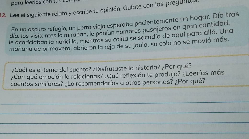 para leerlos con tus com 
12. Lee el siguiente relato y escribe tu opinión. Guíate con las preguntas 
En un oscuro refugio, un perro viejo esperaba pacientemente un hogar. Día tras 
día, los visitantes lo miraban, le ponían nombres pasajeros en gran cantidad, 
le acariciaban la naricilla, mientras su colita se sacudía de aquí para allá. Una 
mañana de primavera, abrieron la reja de su jaula, su cola no se movió más. 
_ 
¿Cuál es el tema del cuento? ¿Disfrutaste la historia? ¿Por qué? 
¿Con qué emoción lo relacionas? ¿Qué reflexión te produjo? ¿Leerías más 
_ 
cuentos similares? ¿Lo recomendarías a otras personas? ¿Por qué? 
_ 
_ 
_ 
_