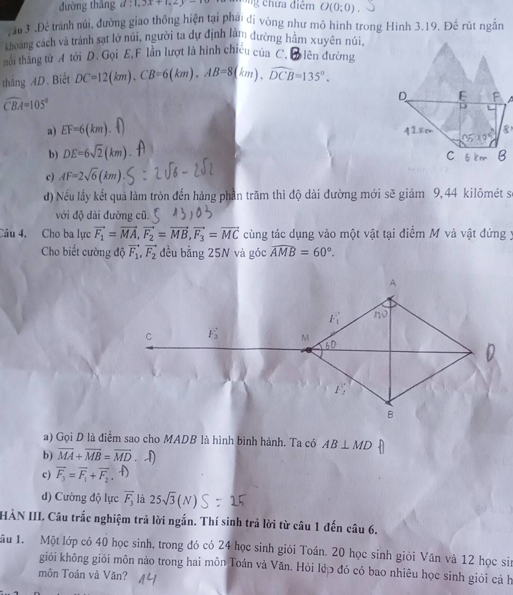 đường thāng d:1,3x+1,2y=10 ong chứa điệm O(0;0)
rầu 3 .Để trành núi, đường giao thông hiện tại phải dị vòng như mô hình trong Hình 3.19. Đế rút ngắn
khoảng cách và trảnh sạt lở núi, người ta dự định làm đường hầm xuyên núi,
thối thẳng từ A tới D. Gọi E, F lần lượt là hình chiếu của C, đên đường
thắng AD. Biết DC=12(km),CB=6(km),AB=8(km),widehat DCB=135°,
widehat CBA=105°

a) EF=6(km).
b) DE=6sqrt(2)(km)
c) AF=2sqrt(6)(km)
d) Nếu lấy kết quả làm tròn đến hàng phần trăm thì độ dài đường mới sẽ giảm 9,44 kilômét sĩ
với độ dài đường cũ.
Câu 4. Cho ba lực vector F_1=vector MA,vector F_2=vector MB,vector F_3=vector MC cùng tác dụng vào một vật tại điểm M và vật đứng y
Cho biết cường độ vector F_1,vector F_2 đều bằng 25N và góc widehat AMB=60°.
C
F_3
a) Gọi D là điểm sao cho MADB là hình bình hành. Ta có AB⊥ MD
b) vector MA+vector MB=vector MD . (
c) overline F_3=overline F_1+overline F_2.f
d) Cường độ lực overline F_3 là 25sqrt(3)(N)
HÀN III. Câu trắc nghiệm trả lời ngắn. Thí sinh trả lời từ câu 1 đến câu 6.
ầu 1. Một lớp có 40 học sinh, trong đó có 24 học sinh giỏi Toán. 20 học sinh giỏi Văn và 12 học sin
giỏi không giỏi môn nào trong hai môn Toán và Văn. Hỏi lớp đó có bao nhiêu học sinh giỏi cả h
môn Toán và Văn?