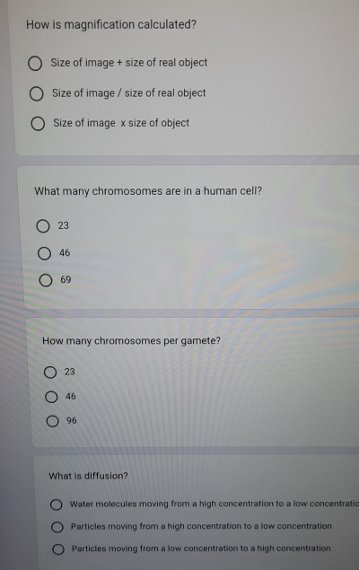 How is magnification calculated?
Size of image + size of real object
Size of image / size of real object
Size of image x size of object
What many chromosomes are in a human cell?
23
46
69
How many chromosomes per gamete?
23
46
96
What is diffusion?
Water molecules moving from a high concentration to a low concentratic
Particles moving from a high concentration to a low concentration
Particles moving from a low concentration to a high concentration