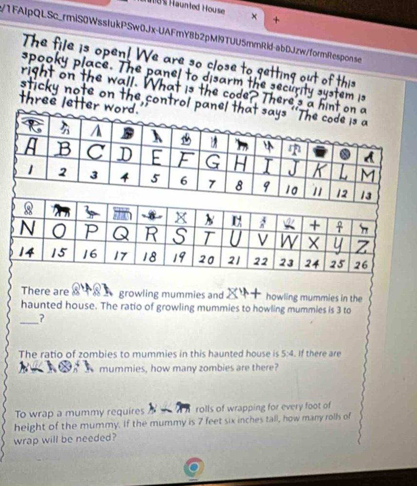185 Haunted House 
+ 
/1FAIpQLSc_rmiS0WssIukPSw0Jx-UAFmY8b2pMl9TUU5mmRld-abDJzw/formResponse 
There are growling mummies and . howling mummies in the 
haunted house. The ratio of growling mummies to howling mummies is 3 to 
_? 
The ratio of zombies to mummies in this haunted house is 5:4. If there are 
mummies, how many zombies are there? 
To wrap a mummy requires rolls of wrapping for every foot of 
height of the mummy. If the mummy is 7 feet six inches tall, how many rolls of 
wrap will be needed?