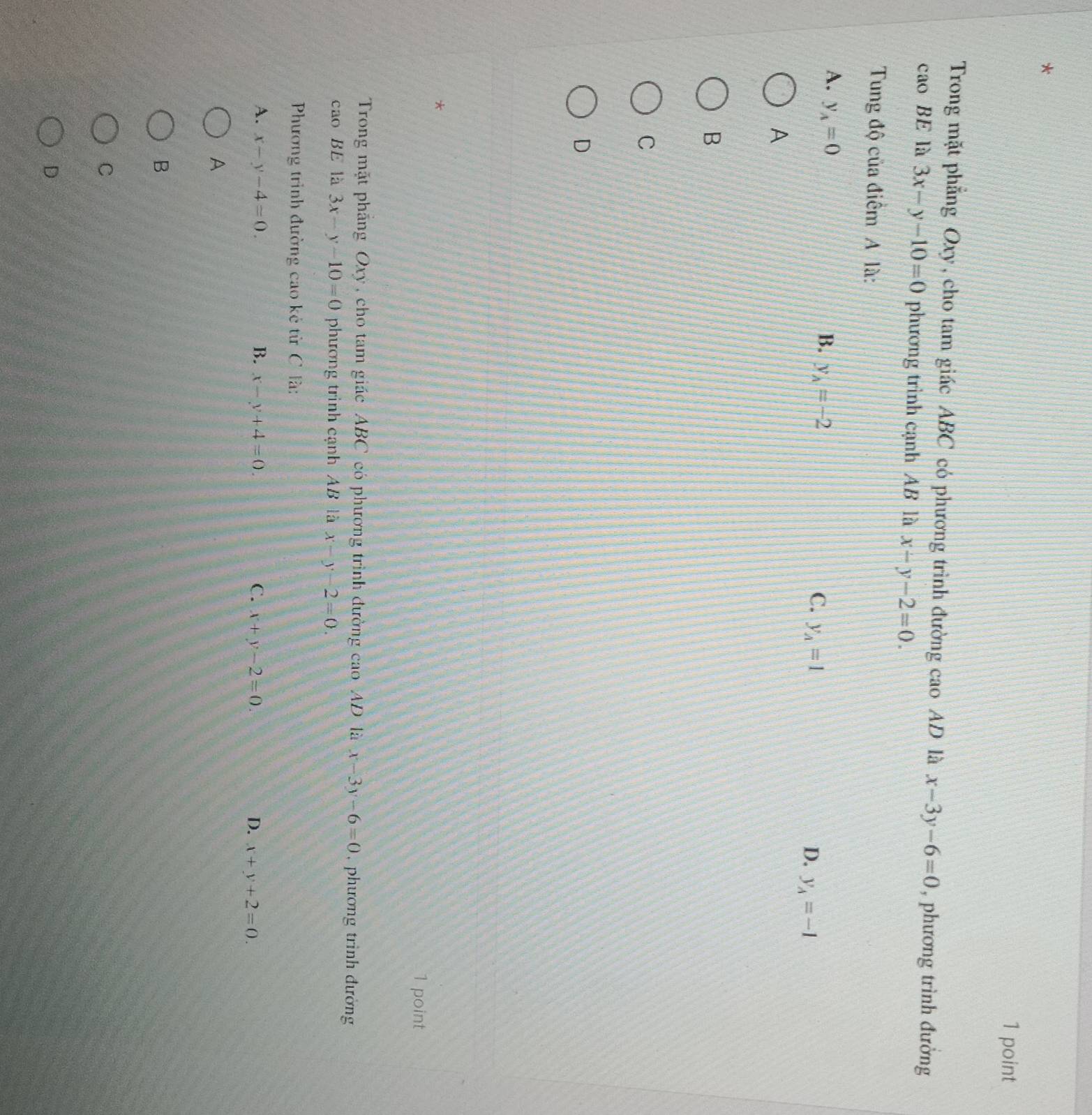 Trong mặt phẳng Oxy, cho tam giác ABC có phương trình đường cao AD là x-3y-6=0 , phương trình đường
caoBE là 3x-y-10=0 phương trình cạnh AB là x-y-2=0. 
Tung độ của điểm A là:
A. y_A=0
B. y_A=-2
C. y_A=1 D. y_A=-1
A
B
C
D
*
1 point
Trong mặt pháng Oxy , cho tam giác ABC có phương trình đường cao AD là x-3y-6=0 , phương trình đường
cao BE là 3x-y-10=0 phương trình cạnh AB là x-y-2=0. 
Phương trình đường cao kẻ từ C là:
A. x-y-4=0. B. x-y+4=0. C. x+y-2=0. D. x+y+2=0. 
A
B
C
D