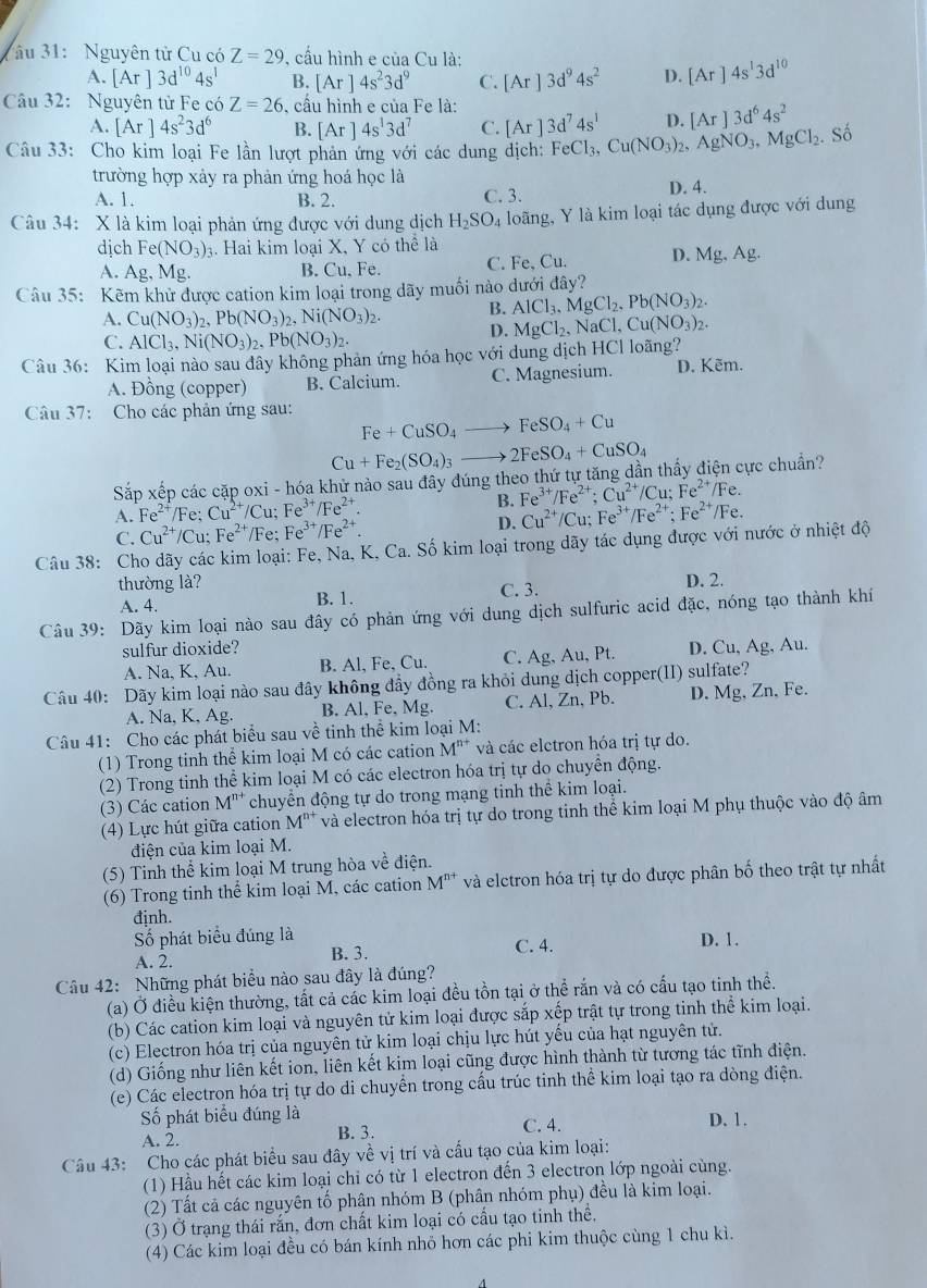 âu 31: Nguyên tử Cu có Z=29 , cầu hình e của Cu là:
A. [Ar]3d^(10)4s^1 B. [Ar]4s^23d^9 C. [Ar]3d^94s^2 D. [Ar]4s^13d^(10)
Câu 32: Nguyên từ Fe có Z=26 , cấu hình e của Fe là:
A. [Ar]4s^23d^6 B. [Ar]4s^13d^7 C. [Ar]3d^74s^1 D. [Ar]3d^64s^2
Câu 33: Cho kim loại Fe lần lượt phản ứng với các dung dịch: FeCl_3,Cu(NO_3)_2, .AgNO_3,MgCl_2.. Số
trường hợp xảy ra phản ứng hoá học là
A. 1. B. 2. C. 3. D. 4.
Câu 34: X là kim loại phản ứng được với dung dịch H_2SO_4 loãng, Y là kim loại tác dụng được với dung
dịch Fe(NO_3)_3 3. Hai kim loại X, Y có thể là
A. Ag,Mg. B. Cu、 Fe. C. Fe.Cu. D. Mg,Ag.
Câu 35: Kẽm khử được cation kim loại trong dãy muối nào dưới đây?
A. Cu(NO_3)_2,Pb(NO_3)_2, Ni(NO_3)_2. B. AlCl_3.MgCl_2.Pb(NO_3)_2.
C. AlCl_3,Ni(NO_3)_2,Pb(NO_3)_2.
D. MgCl_2,NaCl,Cu(NO_3)_2.
Câu 36: Kim loại nào sau đây không phản ứng hóa học với dung dịch HCl loãng?
A. Đồng (copper) B. Calcium. C. Magnesium. D. Kẽm.
Câu 37: Cho các phản ứng sau: Fe+CuSO_4to FeSO_4+Cu
Cu+Fe_2(SO_4)_3to 2FeSO_4+CuSO_4
Sắp xếp các cặp oxi - hóa khử nào sau đây đúng theo thứ tự tăng dần thấy điện cực chuẩn?
A. Fe^(2+) /Fe; Cu^(2+)/Cu;Fe^(3+)/Fe^(2+) B. Fe^(3+)/Fe^(2+);Cu^(2+)/Cu;Fe^(2+)/ /Fe.
D. Cu^(2+)/Cu;Fe^(3+)/Fe^(2+);Fe^(2+) /Fe
C. Cu^(2+)/Cu;Fe^(2+) /Fe: Fe^(3+)/Fe^(2+).
Câu 38: Cho dãy các kim loại: Fe, Na, K, Ca. Số kim loại trong dãy tác dụng được với nước ở nhiệt độ
thường là? D. 2.
A. 4. B. 1. C. 3.
Câu 39: Dãy kim loại nào sau đây có phản ứng với dung dịch sulfuric acid đặc, nóng tạo thành khí
sulfur dioxide? D. Cu, As , Au.
A. Na, K, Au. B. Al, Fe, Cu. C. Ag, Au, Pt.
Câu 40: Dãy kim loại nào sau đây không đẩy đồng ra khỏi dung dịch copper(II) sulfate?
A. Na, K, Ag. B. Al, Fe, Mg. C. Al, Zn, Pb. D. Mg, Zn, Fe.
Câu 41: Cho các phát biểu sau về tinh thể kim loại M:
(1) Trong tinh thể kim loại M có các cation M'' * và các elctron hóa trị tự do.
(2) Trong tinh thể kim loại M có các electron hóa trị tự do chuyển động.
(3) Các cation M'* chuyển động tự do trong mạng tinh thể kim loại.
(4) Lực hút giữa cation M'' và electron hóa trị tự do trong tinh thể kim loại M phụ thuộc vào độ âm
điện của kim loại M.
(5) Tinh thể kim loại M trung hòa về điện.
(6) Trong tinh thể kim loại M, các cation M^(n+) và elctron hóa trị tự do được phân bố theo trật tự nhất
định.
Số phát biểu đúng là
A. 2. B. 3. C. 4. D. 1.
Câu 42: Những phát biểu nào sau đây là đúng?
(a) Ở điều kiện thường, tất cả các kim loại đều tồn tại ở thể rắn và có cấu tạo tinh thể.
(b) Các cation kim loại và nguyên tử kim loại được sắp xếp trật tự trong tinh thể kim loại.
(c) Electron hóa trị của nguyên tử kim loại chịu lực hút yếu của hạt nguyên tử.
(d) Giống như liên kết ion, liên kết kim loại cũng được hình thành từ tương tác tĩnh điện.
(e) Các electron hóa trị tự do di chuyển trong cấu trúc tinh thể kim loại tạo ra dòng điện.
Số phát biểu đúng là D. 1.
A. 2. B. 3. C. 4.
Câu 43: Cho các phát biểu sau đây về vị trí và cấu tạo của kim loại:
(1) Hầu hết các kim loại chỉ có từ 1 electron đến 3 electron lớp ngoài cùng.
(2) Tất cả các nguyên tố phân nhóm B (phân nhóm phụ) đều là kim loại.
(3) Ở trạng thái rắn, đơn chất kim loại có cấu tạo tinh thể,
(4) Các kim loại đều có bán kính nhỏ hơn các phi kim thuộc cùng 1 chu kì.