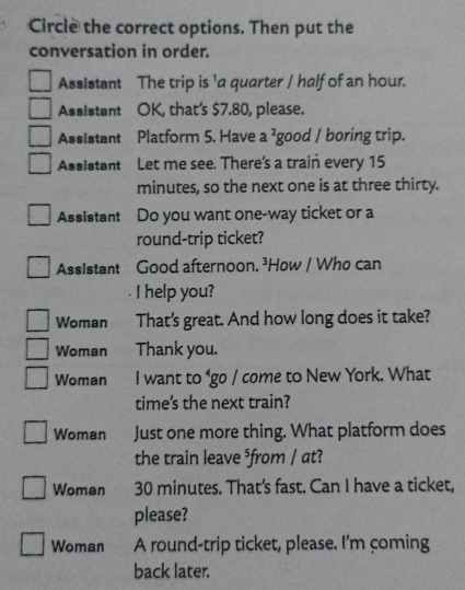 Circle the correct options. Then put the 
conversation in order. 
Assistant The trip is 'a quarter / half of an hour. 
Assistant OK, that's $7.80, please. 
Assistant Platform 5. Have a^2 good / boring trip. 
Assistant Let me see. There's a train every 15
minutes, so the next one is at three thirty. 
Assistant Do you want one-way ticket or a 
round-trip ticket? 
Assistant Good afternoon. ³How / Who can 
I help you? 
Woman That's great. And how long does it take? 
Woman Thank you. 
Woman I want to ⁴go / come to New York. What 
time's the next train? 
Woman Just one more thing. What platform does 
the train leave ⁵from / at? 
Woman 30 minutes. That's fast. Can I have a ticket, 
please? 
Woman A round-trip ticket, please. I'm coming 
back later.