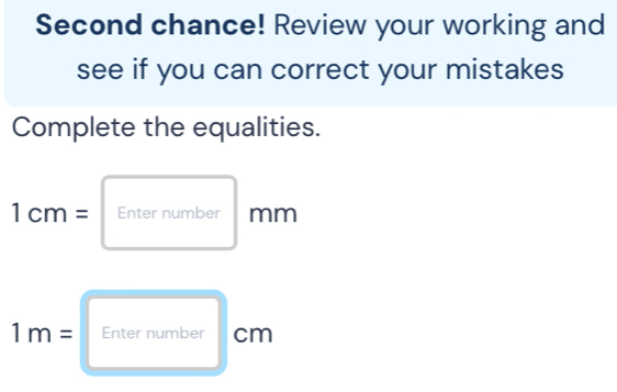 Second chance! Review your working and 
see if you can correct your mistakes 
Complete the equalities.
1cm= Enter number mm
1m= Enter number cm