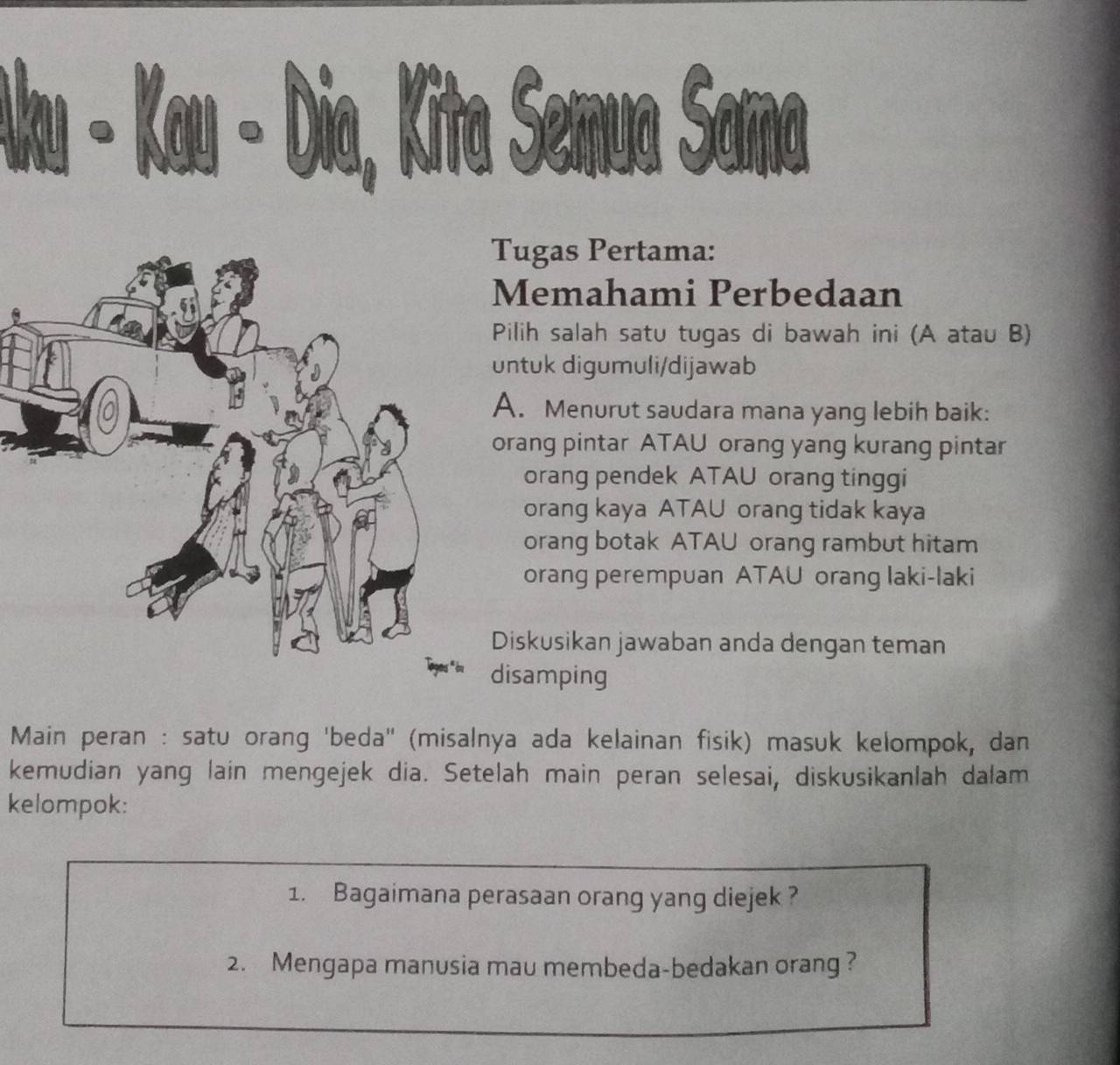 ● , Kita Semua Sama 

Tugas Pertama: 
Memahami Perbedaan 
Pilih salah satu tugas di bawah ini (A atau B) 
untuk digumuli/dijawab 
A. Menurut saudara mana yang lebih baik: 
orang pintar ATAU orang yang kurang pintar 
orang pendek ATAU orang tinggi 
orang kaya ATAU orang tidak kaya 
orang botak ATAU orang rambut hitam 
orang perempuan ATAU orang laki-laki 
Diskusikan jawaban anda dengan teman 
disamping 
Main peran : satu orang 'beda'' (misalnya ada kelainan fisik) masuk kelompok, dan 
kemudian yang lain mengejek dia. Setelah main peran selesai, diskusikanlah dalam 
kelompok: 
1. Bagaimana perasaan orang yang diejek ? 
2. Mengapa manusia mau membeda-bedakan orang ?