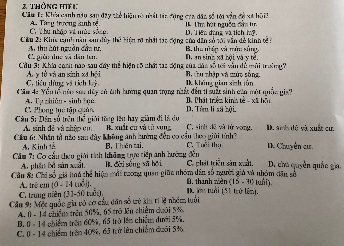 THÔNG HIÊU
Câu 1: Khía cạnh nào sau đây thể hiện rõ nhất tác động của dân số tới vấn đề xã hội?
A. Tăng trưởng kinh tế. B. Thu hút nguồn đầu tư.
C. Thu nhập và mức sống. D. Tiêu dùng và tích luỹ.
Câu 2: Khía cạnh nào sau đây thể hiện rõ nhất tác động của dân số tới vấn đề kinh tế?
A. thu hút nguồn đầu tư. B. thu nhập và mức sống.
C. giáo dục và đào tạo. D. an sinh xã hội và y tế.
Câu 3: Khía cạnh nào sau đây thể hiện rõ nhất tác động của dân số tới vấn đề môi trường?
A. y tế và an sinh xã hội. B. thu nhập và mức sống.
C. tiêu dùng và tích luỹ. D. không gian sinh tồn.
Câu 4: Yếu tố nào sau đây có ảnh hưởng quan trọng nhất đến tỉ suất sinh của một quốc gia?
A. Tự nhiên - sinh học. B. Phát triển kinh tế - xã hội.
C. Phong tục tập quán. D. Tâm lí xã hội.
Câu 5: Dân số trên thế giới tăng lên hay giảm đi là do
A. sinh đẻ và nhập cư. B. xuất cư và tử vong. C. sinh đẻ và tử vong. D. sinh đẻ và xuất cư.
Câu 6: Nhân tố nào sau đây không ảnh hưởng đến cơ cấu theo giới tính?
A. Kinh tế. B. Thiên tai. C. Tuổi thọ. D. Chuyển cư.
Câu 7: Cơ cấu theo giới tính không trực tiếp ảnh hưởng đến
A. phân bố sản xuất. B. đời sống xã hội. C. phát triển sản xuất. D. chủ quyền quốc gia.
Câu 8: Chỉ số già hoá thể hiện mối tương quan giữa nhóm dân số người già và nhóm dân số
B. thanh niên (15 - 30 tuổi).
A. trẻ em (0 - 14 tuổi). D. lớn tuổi (51 trở lên).
C. trung niên (31-50 tuổi).
Câu 9: Một quốc gia có cơ cấu dân số trẻ khi tỉ lệ nhóm tuổi
A. 0 - 14 chiếm trên 50%, 65 trở lên chiếm dưới 5%.
B. 0 - 14 chiếm trên 60%, 65 trở lên chiếm dưới 5%.
C. 0 - 14 chiếm trên 40%, 65 trở lên chiếm dưới 5%.