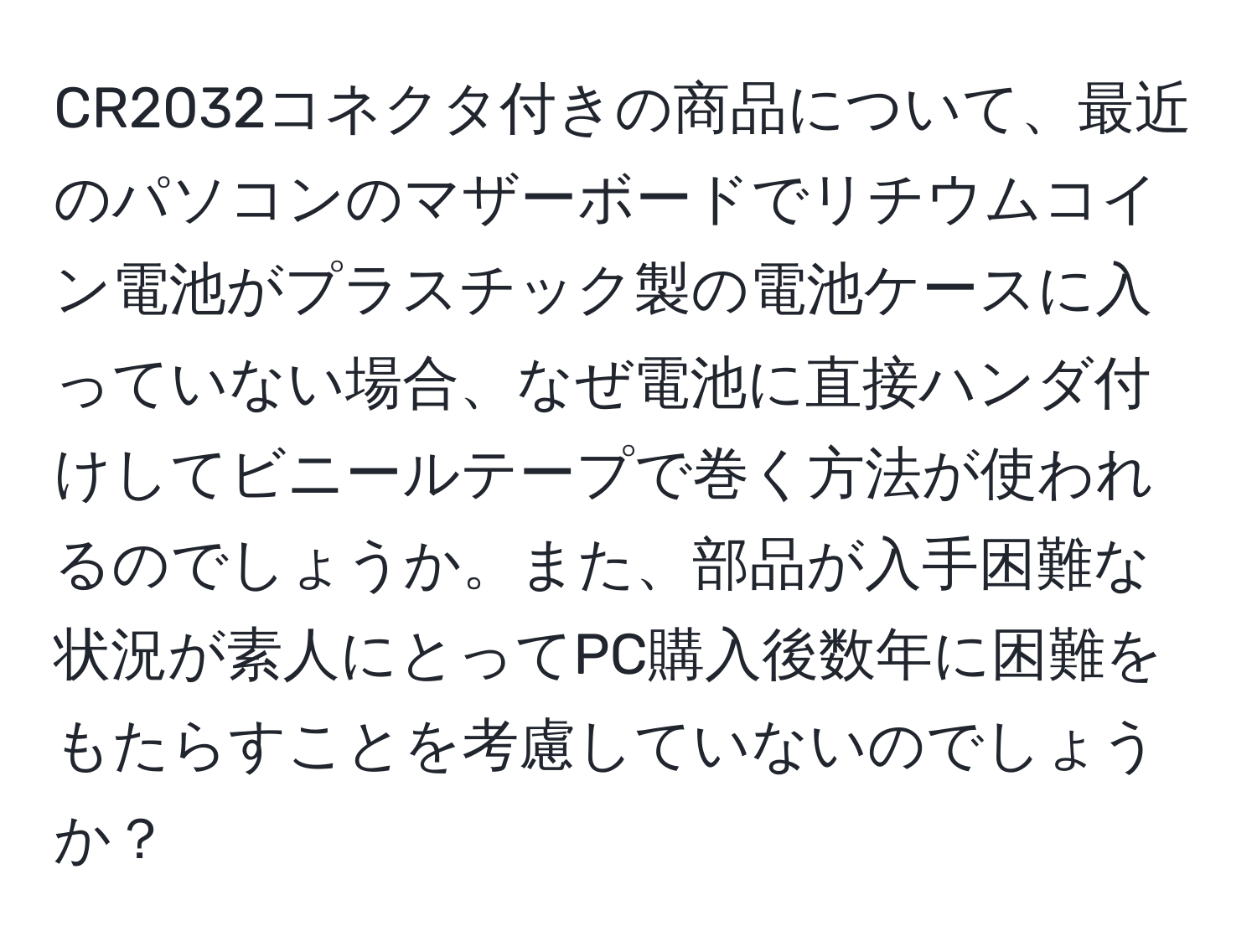 CR2032コネクタ付きの商品について、最近のパソコンのマザーボードでリチウムコイン電池がプラスチック製の電池ケースに入っていない場合、なぜ電池に直接ハンダ付けしてビニールテープで巻く方法が使われるのでしょうか。また、部品が入手困難な状況が素人にとってPC購入後数年に困難をもたらすことを考慮していないのでしょうか？