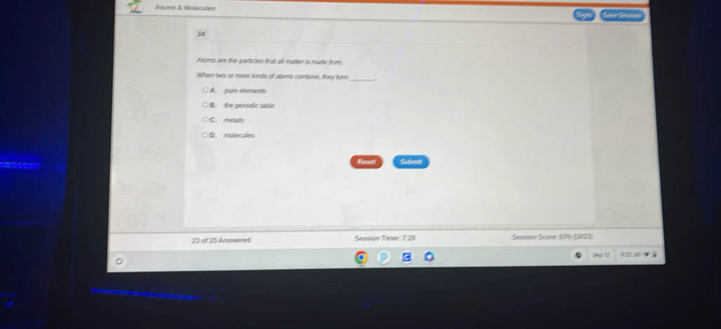 Adoms & Molecuies
26
Aloms are the particies that all matier is made hom
Oifher two or more kinds of aloms combine, they for_
A pure stmens
B. the périodic sable
D metals
○D. mplecules
Reset Submi
23 of 25 Arwenet Seanion Timer 7:29 Session Soore: 16 1923)
Sp?2 922 5 1