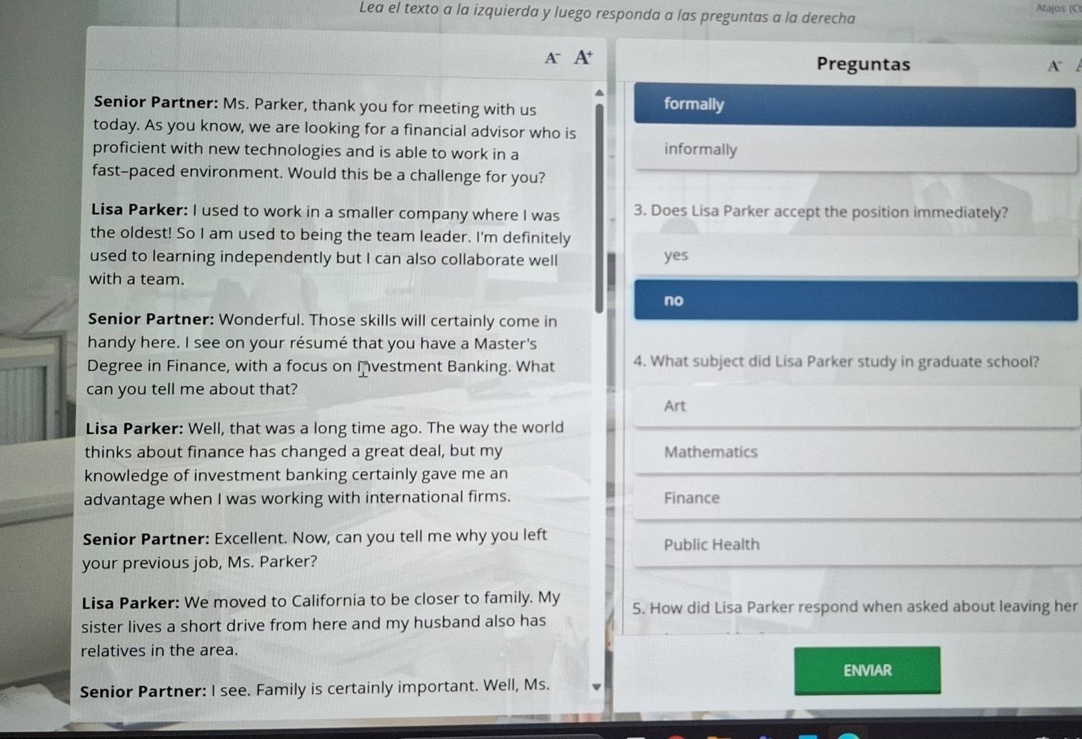 Lea el texto a la izquierda y luego responda a las preguntas a la derecha
Atajos (C
A A Preguntas
A 
Senior Partner: Ms. Parker, thank you for meeting with us formally
today. As you know, we are looking for a financial advisor who is
proficient with new technologies and is able to work in a informally
fast-paced environment. Would this be a challenge for you?
Lisa Parker: I used to work in a smaller company where I was 3. Does Lisa Parker accept the position immediately?
the oldest! So I am used to being the team leader. I'm definitely
used to learning independently but I can also collaborate well yes
with a team.
no
Senior Partner: Wonderful. Those skills will certainly come in
handy here. I see on your résumé that you have a Master's
Degree in Finance, with a focus on Ivestment Banking. What 4. What subject did Lisa Parker study in graduate school?
can you tell me about that?
Art
Lisa Parker: Well, that was a long time ago. The way the world
thinks about finance has changed a great deal, but my Mathematics
knowledge of investment banking certainly gave me an
advantage when I was working with international firms. Finance
Senior Partner: Excellent. Now, can you tell me why you left Public Health
your previous job, Ms. Parker?
Lisa Parker: We moved to California to be closer to family. My 5. How did Lisa Parker respond when asked about leaving her
sister lives a short drive from here and my husband also has
relatives in the area.
ENVIAR
Senior Partner: I see. Family is certainly important. Well, Ms.