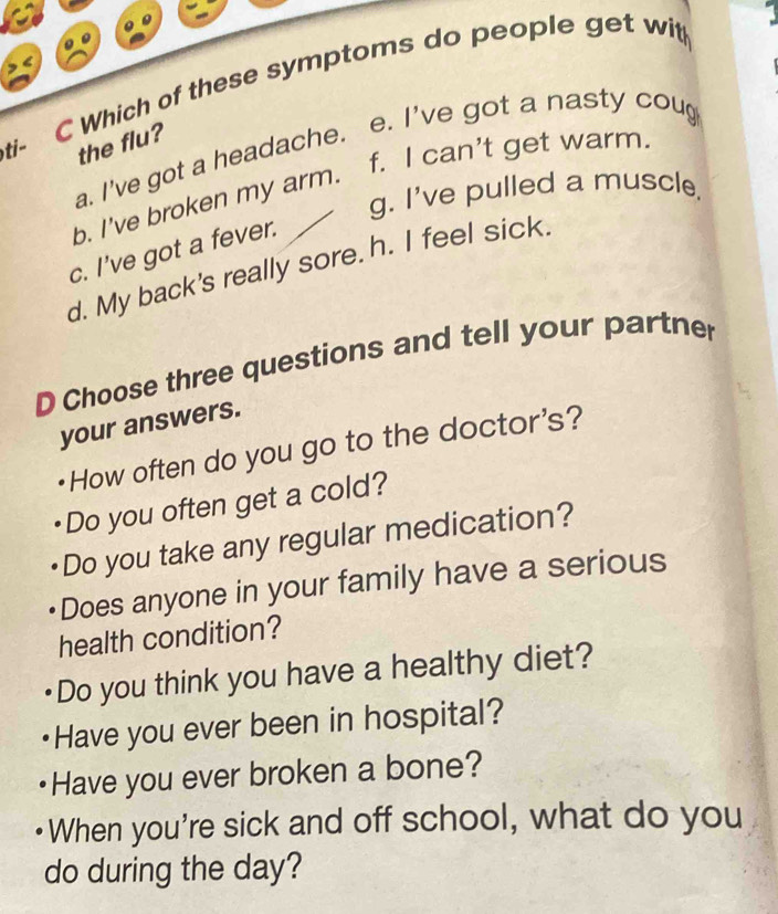ti- C Which of these symptoms do people get wit
the flu?
a. I've got a headache. e. I've got a nasty coug
b. I've broken my arm. f. I can't get warm.
g. I've pulled a muscle.
c. I've got a fever.
d. My back's really sore. h. I feel sick.
D Choose three questions and tell your partner
your answers.
How often do you go to the doctor's?
Do you often get a cold?
Do you take any regular medication?
Does anyone in your family have a serious
health condition?
Do you think you have a healthy diet?
Have you ever been in hospital?
Have you ever broken a bone?
When you're sick and off school, what do you
do during the day?