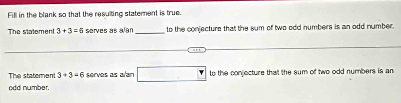 Fill in the blank so that the resulting statement is true. 
The statement 3+3=6 serves as a/an _to the conjecture that the sum of two odd numbers is an odd number. 
The statement 3+3=6 serves as a/an (-3=∠ 4=∠ 3=∠ 4 Y to the conjecture that the sum of two odd numbers is an 
odd number.