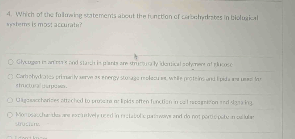 Which of the following statements about the function of carbohydrates in biological
systems is most accurate?
Glycogen in animals and starch in plants are structurally identical polymers of glucose
Carbohydrates primarily serve as energy storage molecules, while proteins and lipids are used for
structural purposes.
Oligosaccharides attached to proteins or lipids often function in cell recognition and signaling.
Monosaccharides are exclusively used in metabolic pathways and do not participate in cellular
structure.