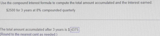 Use the compound interest formula to compute the total amount accumulated and the interest earned.
$2500 for 3 years at 8% compounded quarterly 
The total amount accumulated after 3 years is $ 4375. 
(Round to the nearest cent as needed.)