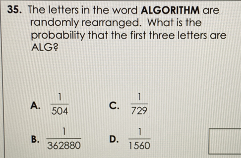 The letters in the word ALGORITHM are
randomly rearranged. What is the
probability that the first three letters are
ALG?
A.  1/504  C.  1/729 
B.  1/362880  D.  1/1560 