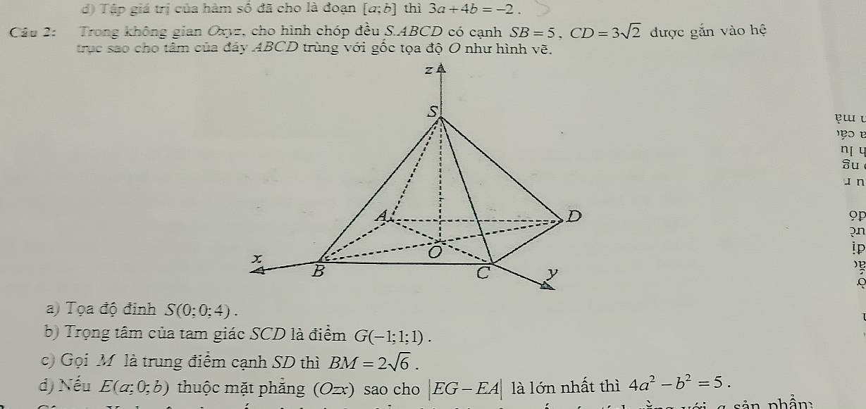 đ) Tập giá trị của hàm số đã cho là đoạn [a;b] thì 3a+4b=-2. 
Câu 2: Trong không gian Oxyz, cho hình chóp đều S. ABCD có cạnh SB=5. CD=3sqrt(2) được gắn vào hệ 
trục sao cho tâm của đáy ABCD trùng với gốc tọa độ O như hình vẽ. 
ęɯ u 

n c 
Su 
J n
9p
pn 
ip
Q
a) Tọa độ đinh S(0;0;4). 
b) Trọng tâm của tam giác SCD là điểm G(-1;1;1). 
c) Gọi Mỹ là trung điểm cạnh SD thì BM=2sqrt(6). 
d) Nếu E(a;0;b) thuộc mặt phẳng (Ozx) sao cho |EG-EA| là lớn nhất thì 4a^2-b^2=5. 
n ân phần :