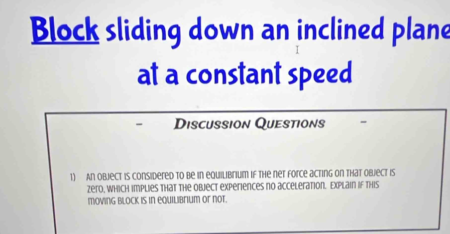 Block sliding down an inclined plane 
at a constant speed 
Discussion Questions 
1) An object is considered to be in equilibrium if the net force acting on that object is 
zero, which implies that the object experiences no acceleration. Explain if this 
moving Block is in equilibrium or not.