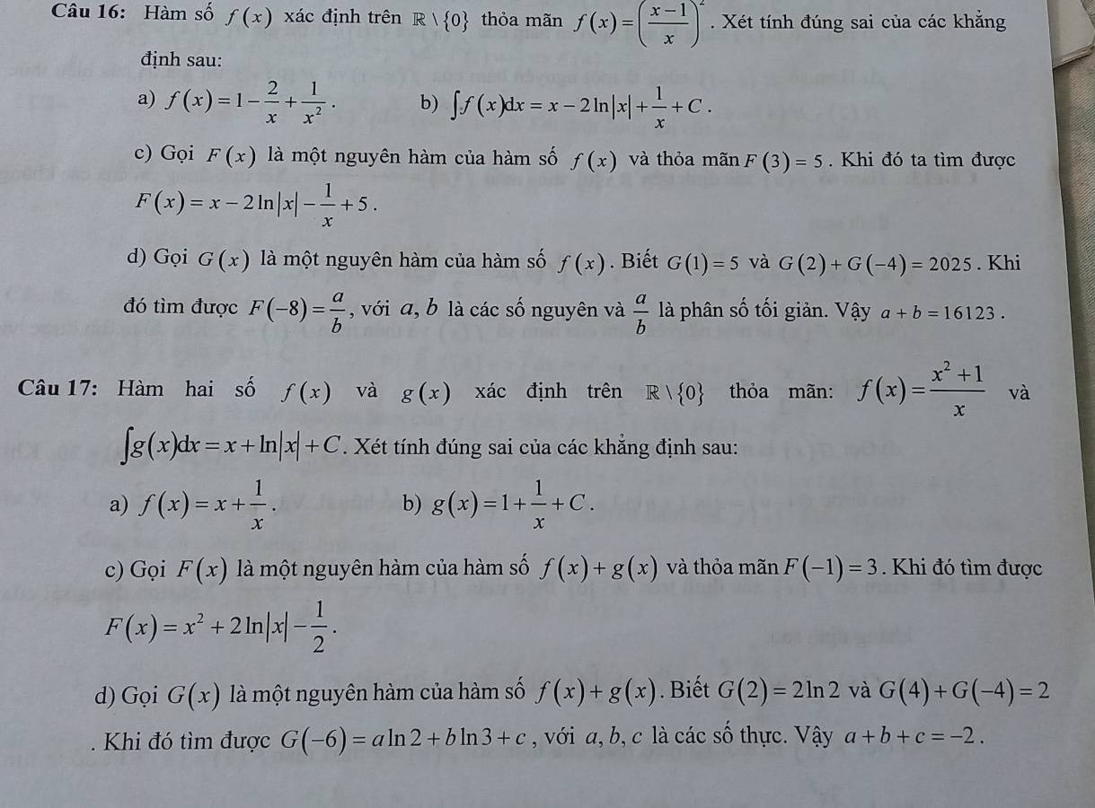 Hàm số f(x) xác định trên R> 0 thỏa mãn f(x)=( (x-1)/x )^2. Xét tính đúng sai của các khẳng
định sau:
a) f(x)=1- 2/x + 1/x^2 . b) ∈t f(x)dx=x-2ln |x|+ 1/x +C.
c) Gọi F(x) là một nguyên hàm của hàm số f(x) và thỏa mãn F(3)=5. Khi đó ta tìm được
F(x)=x-2ln |x|- 1/x +5.
d) Gọi G(x) là một nguyên hàm của hàm số f(x). Biết G(1)=5 và G(2)+G(-4)=2025. Khi
đó tìm được F(-8)= a/b  , với a, b là các số nguyên và  a/b  là phân số tối giản. Vậy a+b=16123.
Câu 17: Hàm hai số f(x) và g(x) xác định trên R| 0 thỏa mãn: f(x)= (x^2+1)/x  và
∈t g(x)dx=x+ln |x|+C. Xét tính đúng sai của các khẳng định sau:
a) f(x)=x+ 1/x . b) g(x)=1+ 1/x +C.
c) Gọi F(x) là một nguyên hàm của hàm số f(x)+g(x) và thỏa mãn F(-1)=3. Khi đó tìm được
F(x)=x^2+2ln |x|- 1/2 .
d) Gọi G(x) là một nguyên hàm của hàm số f(x)+g(x). Biết G(2)=2ln 2 và G(4)+G(-4)=2
Khi đó tìm được G(-6)=aln 2+bln 3+c , với a, b, c là các số thực. Vậy a+b+c=-2.