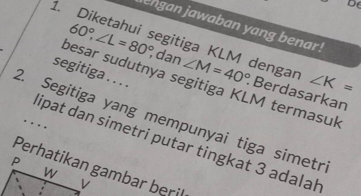 DE 
en gan jawaban yang benar . 
1. Diketahui segitiga KLM dengar ∠ K=
60°, ∠ L=80°, dan ∠ M=40° Berdasarkan 
segitiga . . . . 
besar sudutnya segitiga KLM termasuk 
2. Segitiga yang mempunyai tiga simetr 
lipat dan simetri putar tingkat 3 adalal