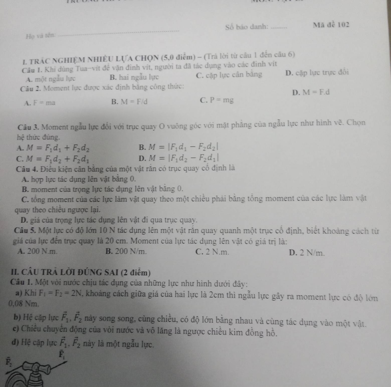 Mã 1
Số báo danh: _ 102
Họ và tên:
I. TRAC NGHIỆM NHIÊU LỤA CHQN (5,0 điểm) - (Trả lời từ câu 1 đến câu 6)
Câu 1. Khi dùng Tua-vít để vặn đinh vít, người ta đã tác dụng vào các đinh vít
A. một ngẫu lực B. hai ngẫu lực C. cặp lực cân bằng D. cặp lực trực đối
Câu 2. Moment lực được xác định băng công thức:
D. M=F.d
A. F=ma B. M=F/d C. P=mg
Câu 3. Moment ngẫu lực đổi với trục quay O vuông góc với mặt phẳng của ngẫu lực như hình vẽ. Chọn
hệ thức đúng.
A. M=F_1d_1+F_2d_2 B. M=|F_1d_1-F_2d_2|
C. M=F_1d_2+F_2d_1 D. M=|F_1d_2-F_2d_1|
Câu 4. Điều kiện cân bằng của một vật rắn có trục quay cố định là
A. hợp lực tác dụng lên vật bằng 0.
B. moment của trọng lực tác dụng lên vật băng 0.
C. tổng moment của các lực làm vật quay theo một chiều phải bằng tổng moment của các lực làm vật
quay theo chiều ngược lại.
D. giá của trọng lực tác dụng lên vật đi qua trục quay.
Câu 5. Một lực có độ lớn 10 N tác dụng lên một vật răn quay quanh một trục cổ định, biết khoảng cách từ
giá của lực đến trục quay là 20 cm. Moment của lực tác dụng lên vật có giá trị là:
A. 200 N.m. B. 200 N/m. C. 2 N.m. D. 2 N/m.
II. CÂU TRẢ LỜI ĐÚNG SAI (2 điểm)
Câu 1. Một vòi nước chịu tác dụng của những lực như hình dưới đây:
a) Khi F_1=F_2=2N , khoảng cách giữa giá của hai lực là 2cm thì ngẫu lực gây ra moment lực có độ lớn
0,08 Nm.
b) Hệ cặp lực vector F_1,vector F_2 này song song, cùng chiều, có độ lớn bằng nhau và cùng tác dụng vào một vật.
c) Chiều chuyển động của vòi nước và vô lăng là ngược chiều kim đồng hồ.
d) Hệ cặp lực vector F_1,vector F_2 này là một ngẫu lực.
overline F_1
overline F_2