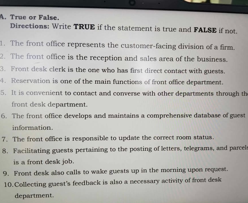 True or False. 
Directions: Write TRUE if the statement is true and FALSE if not. 
1. The front office represents the customer-facing division of a firm. 
2. The front office is the reception and sales area of the business. 
3. Front desk clerk is the one who has first direct contact with guests. 
4. Reservation is one of the main functions of front office department. 
5. It is convenient to contact and converse with other departments through th 
front desk department. 
6. The front office develops and maintains a comprehensive database of guest 
information. 
7. The front office is responsible to update the correct room status. 
8. Facilitating guests pertaining to the posting of letters, telegrams, and parcels 
is a front desk job. 
9. Front desk also calls to wake guests up in the morning upon request. 
10.Collecting guest’s feedback is also a necessary activity of front desk 
department.