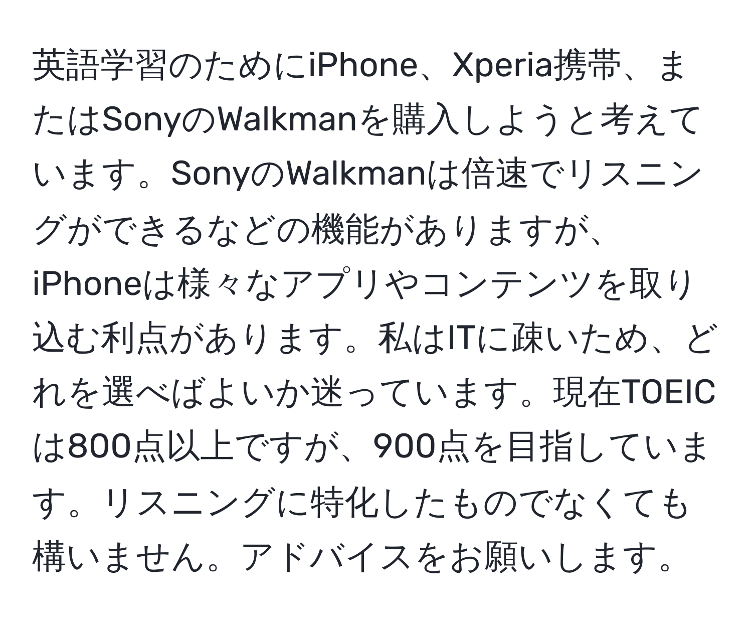 英語学習のためにiPhone、Xperia携帯、またはSonyのWalkmanを購入しようと考えています。SonyのWalkmanは倍速でリスニングができるなどの機能がありますが、iPhoneは様々なアプリやコンテンツを取り込む利点があります。私はITに疎いため、どれを選べばよいか迷っています。現在TOEICは800点以上ですが、900点を目指しています。リスニングに特化したものでなくても構いません。アドバイスをお願いします。