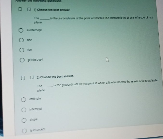 Answer the following questions.
1) Choose the best answer.
The _is the z -coordinate of the point at which a line intersects the z -axis of a coordinate
plane.
x-intercept
rise
run
y intercept
2) Choose the best answer.
The _is the y-coordinate of the point at which a line intersects the y-axis of a coordinate
plane.
ordinate
intercept
slope
y-intercept