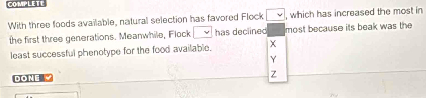 With three foods available, natural selection has favored Flock , which has increased the most in 
the first three generations. Meanwhile, Flock has declined most because its beak was the 
least successful phenotype for the food available.
X
Y
DONE Z