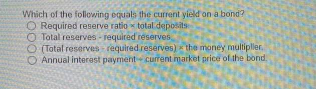 Which of the following equals the current yield on a bond?
Required reserve ratio × total deposits.
Total reserves - required reserves.
(Total reserves - required reserves) × the money multiplier.
Annual interest payment - current market price of the bond.