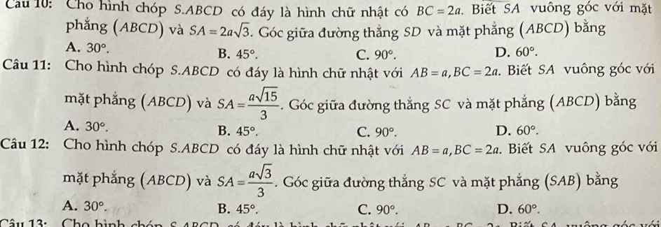 Cầu 10: Cho hình chóp S. ABCD có đáy là hình chữ nhật có BC=2a Biết SA vuông góc với mặt
phẳng (ABCD) và SA=2asqrt(3). Góc giữa đường thắng SD và mặt phẳng (ABCD) bằng
A. 30°. B. 45°. D. 60°.
C. 90°. 
Câu 11: Cho hình chóp S. ABCD có đáy là hình chữ nhật với AB=a, BC=2a. Biết SA vuông góc với
mặt phẳng (ABCD) và SA= asqrt(15)/3  - . Góc giữa đường thắng SC và mặt phẳng (ABCD) bằng
A. 30°.
B. 45°. C. 90°. D. 60°. 
Câu 12: Cho hình chóp S. ABCD có đáy là hình chữ nhật với AB=a, BC=2a. Biết SA vuông góc với
mặt phẳng (ABCD) và SA= asqrt(3)/3 . Góc giữa đường thắng SC và mặt phẳng (SAB) bằng
A. 30°. B. 45°. C. 90°. D. 60°. 
Câu 13:Cho hình chán