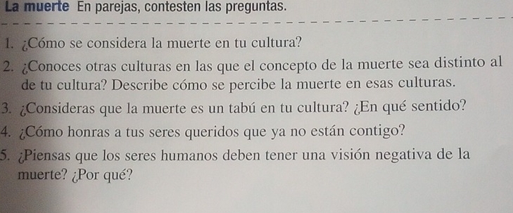 La muerte En parejas, contesten las preguntas. 
1. ¿Cómo se considera la muerte en tu cultura? 
2. ¿Conoces otras culturas en las que el concepto de la muerte sea distinto al 
de tu cultura? Describe cómo se percibe la muerte en esas culturas. 
3. ¿Consideras que la muerte es un tabú en tu cultura? ¿En qué sentido? 
4. ¿Cómo honras a tus seres queridos que ya no están contigo? 
5. ¿Piensas que los seres humanos deben tener una visión negativa de la 
muerte? ¿Por qué?