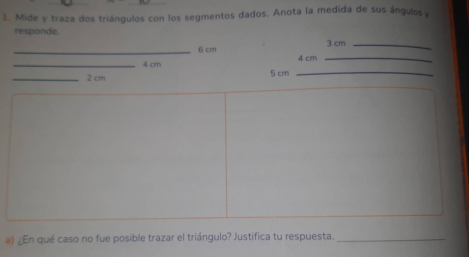 Mide y traza dos triángulos con los segmentos dados. Anota la medida de sus ángulos y 
responde.
3 cm _ 
_ 6 cm
_
4 cm _ 
_ 4 cm
_ 
_ 2 cm 5 cm
_ 
a) ¿En qué caso no fue posible trazar el triángulo? Justifica tu respuesta._