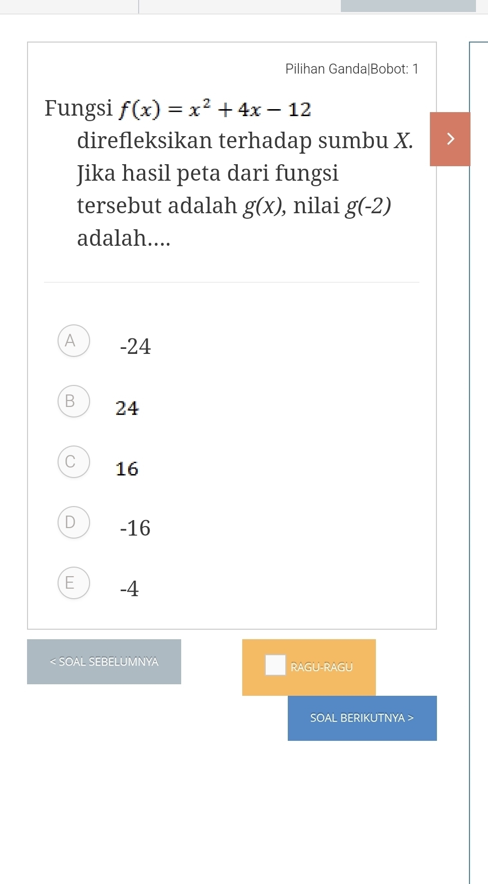 Pilihan Ganda|Bobot: 1
Fungsi f(x)=x^2+4x-12
direfleksikan terhadap sumbu X.
Jika hasil peta dari fungsi
tersebut adalah g(x) , nilai g(-2)
adalah....
A -24
B 24
C 16
D -16
E -4 < SOAL SEBELUMNYA
RAGU-RAGU
SOAL BERIKUTNYA >