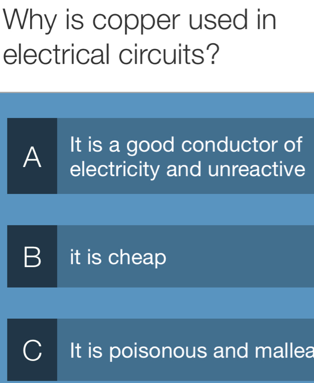 Why is copper used in
electrical circuits?
A
It is a good conductor of
electricity and unreactive
B I it is cheap
C It is poisonous and mallea