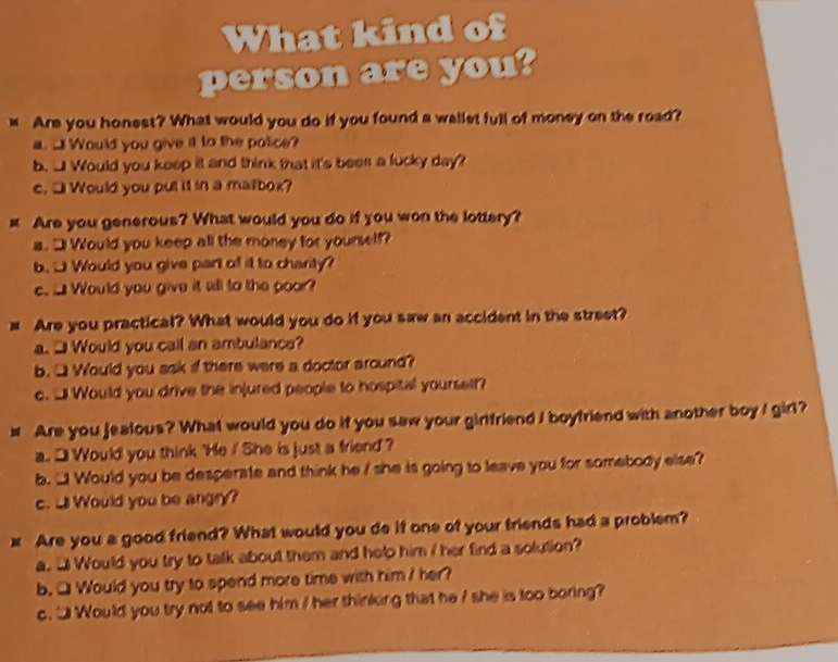 What kind of 
person are you? 
x Are you honest? What would you do if you found a wallet full of money on the road? 
a. _ Would you give it to the police? 
b. J Would you keep it and think that it's bees a lucky day? 
c. □ Would you put it in a matbox? 
x Are you generous? What would you do if you won the lottery? 
a.3 Would you keep all the money for yourself? 
b. □ Would you give part of it to charity? 
c. _ Would you give it all to the poor? 
# Are you practical? What would you do if you saw an accident in the street? 
a. J Would you call an ambulance? 
b.□ Would you ask if there were a doctor around? 
c. _ Would you drive the injured people to hospital yourself? 
# Are you jealous? What would you do if you saw your girlfriend I boyfriend with another boy I girl? 
a. ] Would you think 'He / She is just a friend ? 
b. '! Would you be desperate and think he / she is going to leave you for somebody else? 
c. U Would you be angry? 
x Are you a good friend? What would you do if one of your friends had a problem? 
a. 3 Would you try to talk about them and help him / her find a solution? 
b. □ Would you try to spend more time with him / her? 
c. "Would you try not to see him / her thinking that he I she is too boring?