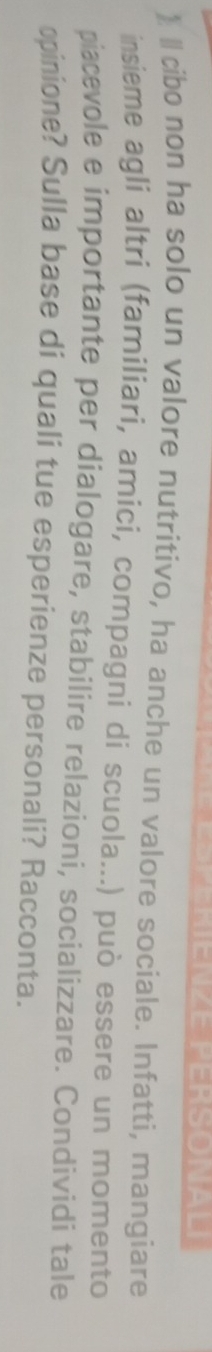 ENZE PERSONALI 
)« cibo non ha solo un valore nutritivo, ha anche un valore sociale. Infatti, mangiare 
insieme agli altri (familiari, amici, compagni di scuola...) può essere un momento 
piacevole e importante per dialogare, stabilire relazioni, socializzare. Condividi tale 
opinione? Sulla base di quali tue esperienze personali? Racconta.