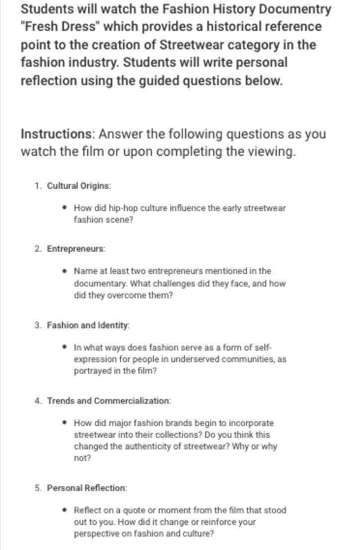 Students will watch the Fashion History Documentry 
''Fresh Dress'' which provides a historical reference 
point to the creation of Streetwear category in the 
fashion industry. Students will write personal 
reflection using the guided questions below. 
Instructions: Answer the following questions as you 
watch the film or upon completing the viewing. 
1. Cultural Origins: 
How did hip-hop culture influence the early streetwear 
fashion scene? 
2. Entrepreneurs: 
Name at least two entrepreneurs mentioned in the 
documentary. What challenges did they face, and how 
did they overcome them? 
3. Fashion and Identity: 
In what ways does fashion serve as a form of self- 
expression for people in underserved communities, as 
portrayed in the film? 
4. Trends and Commercialization: 
How did major fashion brands begin to incorporate 
streetwear into their collections? Do you think this 
changed the authenticity of streetwear? Why or why 
not? 
5. Personal Reflection: 
Reflect on a quote or moment from the film that stood 
out to you. How did it change or reinforce your 
perspective on fashion and culture?