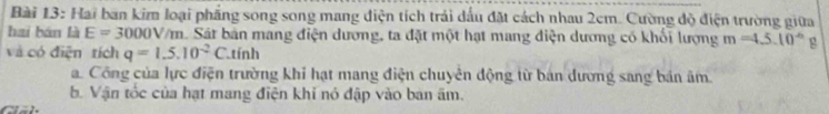 Hai ban kim loại phầng song song mang diện tích trải dầu đặt cách nhau 2cm. Cường độ điện trường giữa 
hai bán là E=3000V/m Sát bản mang điện dương, ta đặt một hạt mang diện dương có khối lượng m=4.5.10^(-6) g 
và có điện tích q=1.5.10^(-2)C tính 
a Công của lực điện trường khi hạt mang điện chuyên động từ bản dương sang bản âm 
b. Vận tốc của hạt mang điện khi nó đập vào ban âm.