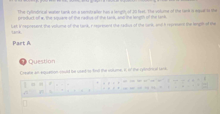 whte, solve, and graph a radicar equation mot 
The cylindrical water tank on a semitrailer has a length of 20 feet. The volume of the tank is equal to the 
product of π, the square of the radius of the tank, and the length of the tank. 
Let V represent the volume of the tank, r represent the radius of the tank, and h represent the length of the 
tank. 
Part A 
2 Question 
Create an equation could be used to find the volume, V, of the cylindrical tank.
 □ /□   ( |a| 0° + - = o ǒ é 3 sin cos tan sin overline (□)^(n frac 1)4
sqrt(0) sqrt [□ ]overline □  □ _2 < > 2 A D C φ esc see cot log log ⊥ U beginbmatrix 08 08endbmatrix